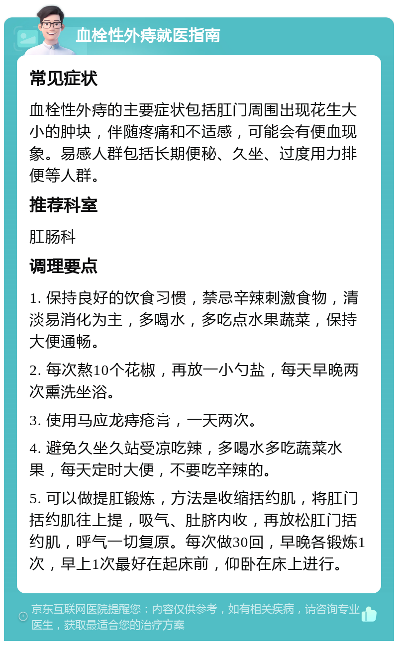 血栓性外痔就医指南 常见症状 血栓性外痔的主要症状包括肛门周围出现花生大小的肿块，伴随疼痛和不适感，可能会有便血现象。易感人群包括长期便秘、久坐、过度用力排便等人群。 推荐科室 肛肠科 调理要点 1. 保持良好的饮食习惯，禁忌辛辣刺激食物，清淡易消化为主，多喝水，多吃点水果蔬菜，保持大便通畅。 2. 每次熬10个花椒，再放一小勺盐，每天早晚两次熏洗坐浴。 3. 使用马应龙痔疮膏，一天两次。 4. 避免久坐久站受凉吃辣，多喝水多吃蔬菜水果，每天定时大便，不要吃辛辣的。 5. 可以做提肛锻炼，方法是收缩括约肌，将肛门括约肌往上提，吸气、肚脐内收，再放松肛门括约肌，呼气一切复原。每次做30回，早晚各锻炼1次，早上1次最好在起床前，仰卧在床上进行。