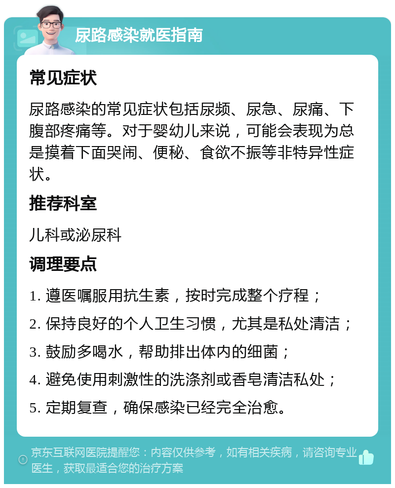 尿路感染就医指南 常见症状 尿路感染的常见症状包括尿频、尿急、尿痛、下腹部疼痛等。对于婴幼儿来说，可能会表现为总是摸着下面哭闹、便秘、食欲不振等非特异性症状。 推荐科室 儿科或泌尿科 调理要点 1. 遵医嘱服用抗生素，按时完成整个疗程； 2. 保持良好的个人卫生习惯，尤其是私处清洁； 3. 鼓励多喝水，帮助排出体内的细菌； 4. 避免使用刺激性的洗涤剂或香皂清洁私处； 5. 定期复查，确保感染已经完全治愈。