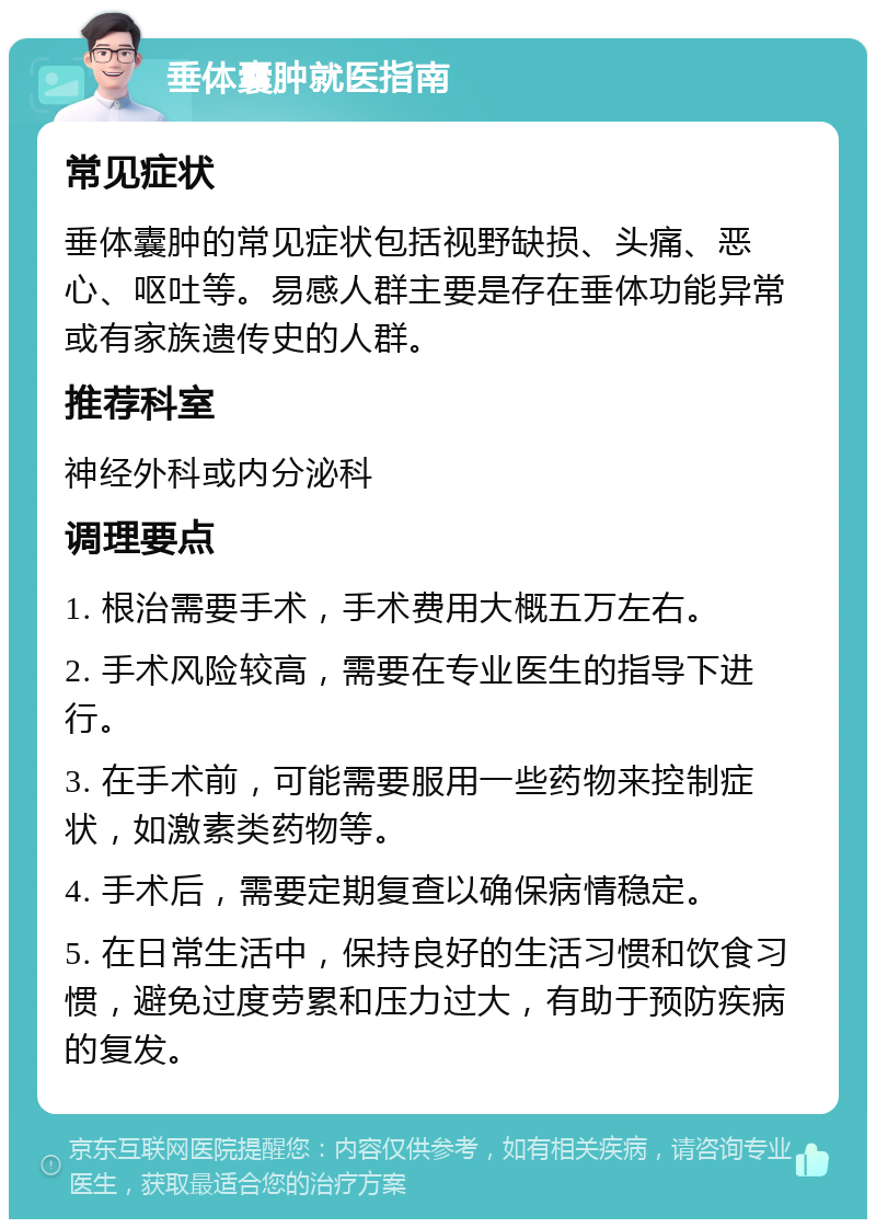 垂体囊肿就医指南 常见症状 垂体囊肿的常见症状包括视野缺损、头痛、恶心、呕吐等。易感人群主要是存在垂体功能异常或有家族遗传史的人群。 推荐科室 神经外科或内分泌科 调理要点 1. 根治需要手术，手术费用大概五万左右。 2. 手术风险较高，需要在专业医生的指导下进行。 3. 在手术前，可能需要服用一些药物来控制症状，如激素类药物等。 4. 手术后，需要定期复查以确保病情稳定。 5. 在日常生活中，保持良好的生活习惯和饮食习惯，避免过度劳累和压力过大，有助于预防疾病的复发。