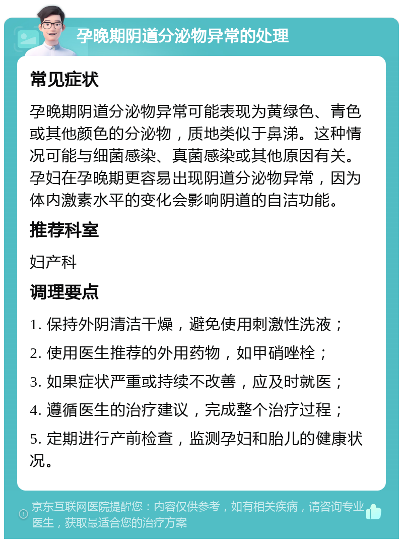 孕晚期阴道分泌物异常的处理 常见症状 孕晚期阴道分泌物异常可能表现为黄绿色、青色或其他颜色的分泌物，质地类似于鼻涕。这种情况可能与细菌感染、真菌感染或其他原因有关。孕妇在孕晚期更容易出现阴道分泌物异常，因为体内激素水平的变化会影响阴道的自洁功能。 推荐科室 妇产科 调理要点 1. 保持外阴清洁干燥，避免使用刺激性洗液； 2. 使用医生推荐的外用药物，如甲硝唑栓； 3. 如果症状严重或持续不改善，应及时就医； 4. 遵循医生的治疗建议，完成整个治疗过程； 5. 定期进行产前检查，监测孕妇和胎儿的健康状况。