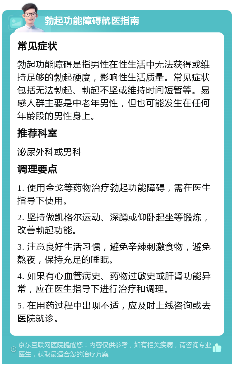 勃起功能障碍就医指南 常见症状 勃起功能障碍是指男性在性生活中无法获得或维持足够的勃起硬度，影响性生活质量。常见症状包括无法勃起、勃起不坚或维持时间短暂等。易感人群主要是中老年男性，但也可能发生在任何年龄段的男性身上。 推荐科室 泌尿外科或男科 调理要点 1. 使用金戈等药物治疗勃起功能障碍，需在医生指导下使用。 2. 坚持做凯格尔运动、深蹲或仰卧起坐等锻炼，改善勃起功能。 3. 注意良好生活习惯，避免辛辣刺激食物，避免熬夜，保持充足的睡眠。 4. 如果有心血管病史、药物过敏史或肝肾功能异常，应在医生指导下进行治疗和调理。 5. 在用药过程中出现不适，应及时上线咨询或去医院就诊。