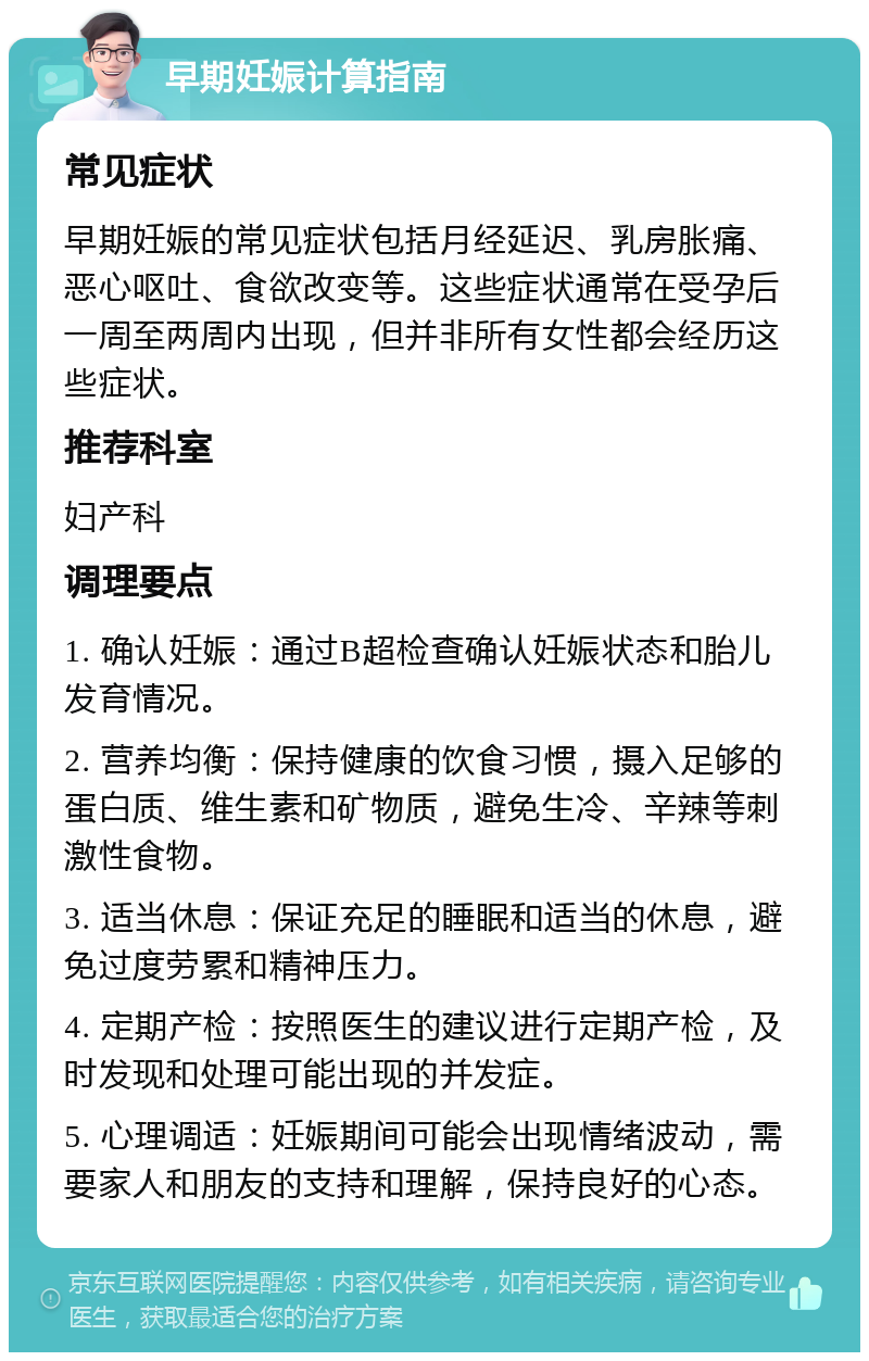 早期妊娠计算指南 常见症状 早期妊娠的常见症状包括月经延迟、乳房胀痛、恶心呕吐、食欲改变等。这些症状通常在受孕后一周至两周内出现，但并非所有女性都会经历这些症状。 推荐科室 妇产科 调理要点 1. 确认妊娠：通过B超检查确认妊娠状态和胎儿发育情况。 2. 营养均衡：保持健康的饮食习惯，摄入足够的蛋白质、维生素和矿物质，避免生冷、辛辣等刺激性食物。 3. 适当休息：保证充足的睡眠和适当的休息，避免过度劳累和精神压力。 4. 定期产检：按照医生的建议进行定期产检，及时发现和处理可能出现的并发症。 5. 心理调适：妊娠期间可能会出现情绪波动，需要家人和朋友的支持和理解，保持良好的心态。