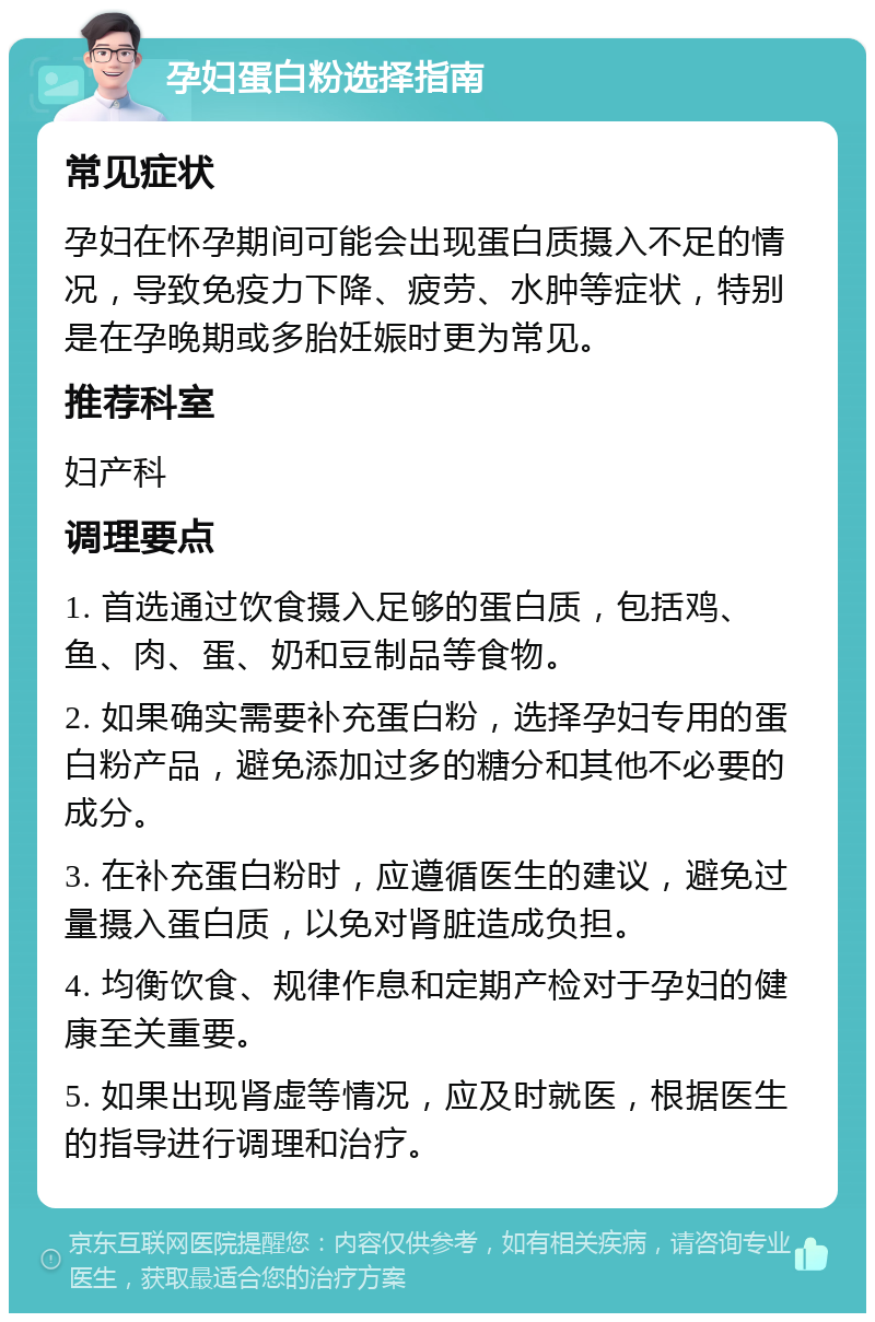 孕妇蛋白粉选择指南 常见症状 孕妇在怀孕期间可能会出现蛋白质摄入不足的情况，导致免疫力下降、疲劳、水肿等症状，特别是在孕晚期或多胎妊娠时更为常见。 推荐科室 妇产科 调理要点 1. 首选通过饮食摄入足够的蛋白质，包括鸡、鱼、肉、蛋、奶和豆制品等食物。 2. 如果确实需要补充蛋白粉，选择孕妇专用的蛋白粉产品，避免添加过多的糖分和其他不必要的成分。 3. 在补充蛋白粉时，应遵循医生的建议，避免过量摄入蛋白质，以免对肾脏造成负担。 4. 均衡饮食、规律作息和定期产检对于孕妇的健康至关重要。 5. 如果出现肾虚等情况，应及时就医，根据医生的指导进行调理和治疗。