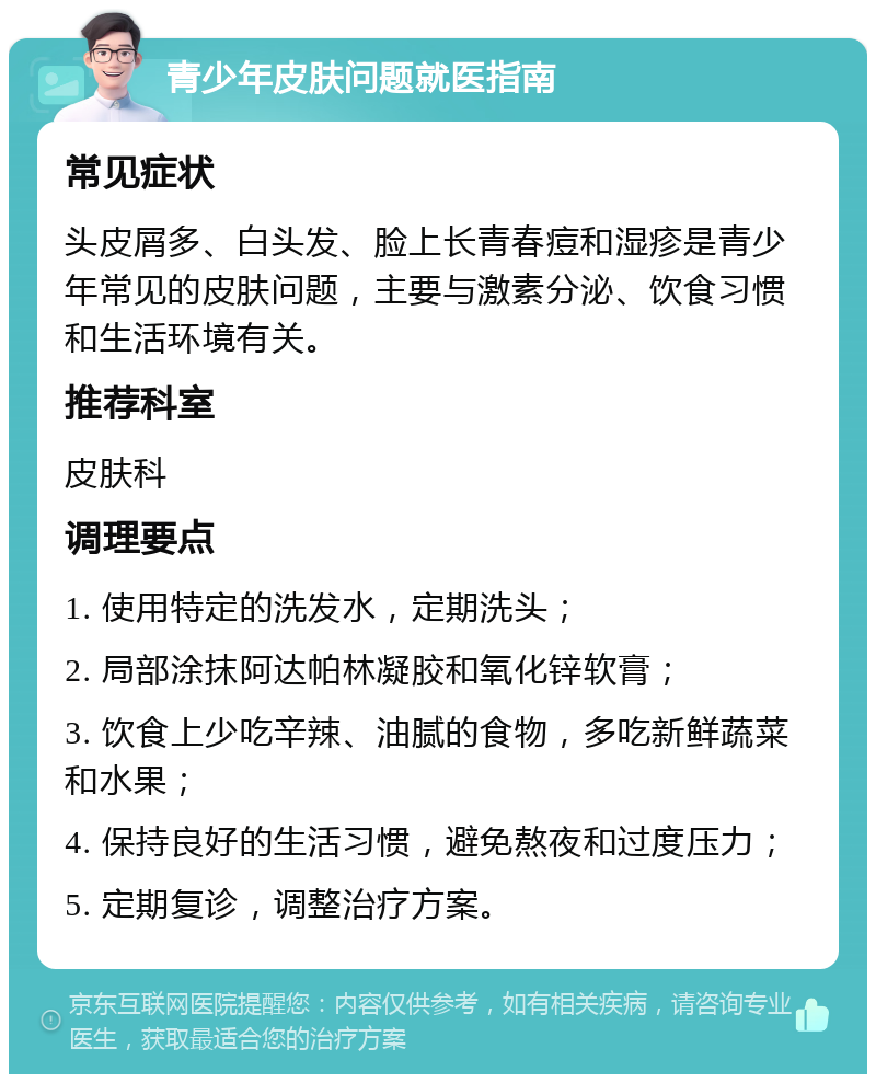 青少年皮肤问题就医指南 常见症状 头皮屑多、白头发、脸上长青春痘和湿疹是青少年常见的皮肤问题，主要与激素分泌、饮食习惯和生活环境有关。 推荐科室 皮肤科 调理要点 1. 使用特定的洗发水，定期洗头； 2. 局部涂抹阿达帕林凝胶和氧化锌软膏； 3. 饮食上少吃辛辣、油腻的食物，多吃新鲜蔬菜和水果； 4. 保持良好的生活习惯，避免熬夜和过度压力； 5. 定期复诊，调整治疗方案。