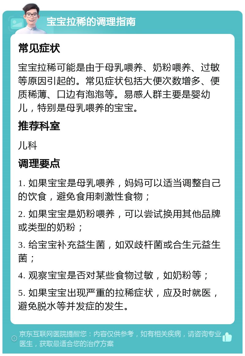 宝宝拉稀的调理指南 常见症状 宝宝拉稀可能是由于母乳喂养、奶粉喂养、过敏等原因引起的。常见症状包括大便次数增多、便质稀薄、口边有泡泡等。易感人群主要是婴幼儿，特别是母乳喂养的宝宝。 推荐科室 儿科 调理要点 1. 如果宝宝是母乳喂养，妈妈可以适当调整自己的饮食，避免食用刺激性食物； 2. 如果宝宝是奶粉喂养，可以尝试换用其他品牌或类型的奶粉； 3. 给宝宝补充益生菌，如双歧杆菌或合生元益生菌； 4. 观察宝宝是否对某些食物过敏，如奶粉等； 5. 如果宝宝出现严重的拉稀症状，应及时就医，避免脱水等并发症的发生。