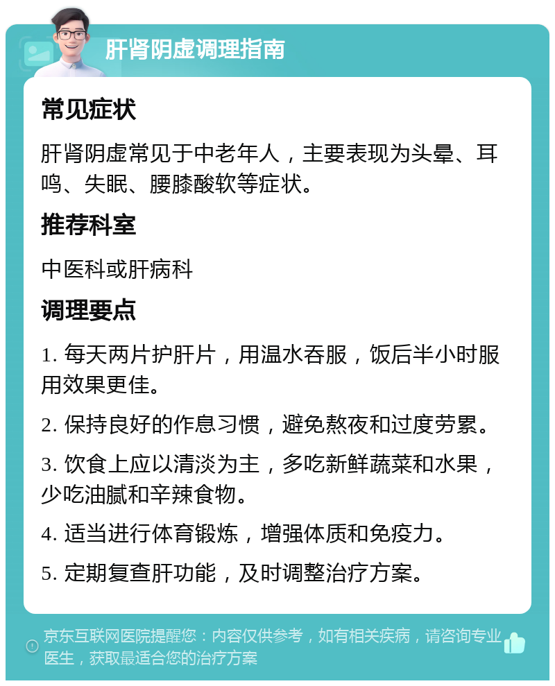 肝肾阴虚调理指南 常见症状 肝肾阴虚常见于中老年人，主要表现为头晕、耳鸣、失眠、腰膝酸软等症状。 推荐科室 中医科或肝病科 调理要点 1. 每天两片护肝片，用温水吞服，饭后半小时服用效果更佳。 2. 保持良好的作息习惯，避免熬夜和过度劳累。 3. 饮食上应以清淡为主，多吃新鲜蔬菜和水果，少吃油腻和辛辣食物。 4. 适当进行体育锻炼，增强体质和免疫力。 5. 定期复查肝功能，及时调整治疗方案。