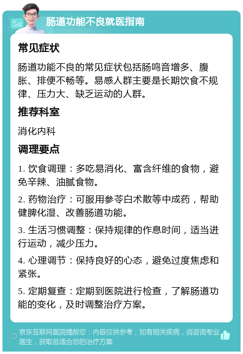 肠道功能不良就医指南 常见症状 肠道功能不良的常见症状包括肠鸣音增多、腹胀、排便不畅等。易感人群主要是长期饮食不规律、压力大、缺乏运动的人群。 推荐科室 消化内科 调理要点 1. 饮食调理：多吃易消化、富含纤维的食物，避免辛辣、油腻食物。 2. 药物治疗：可服用参苓白术散等中成药，帮助健脾化湿、改善肠道功能。 3. 生活习惯调整：保持规律的作息时间，适当进行运动，减少压力。 4. 心理调节：保持良好的心态，避免过度焦虑和紧张。 5. 定期复查：定期到医院进行检查，了解肠道功能的变化，及时调整治疗方案。