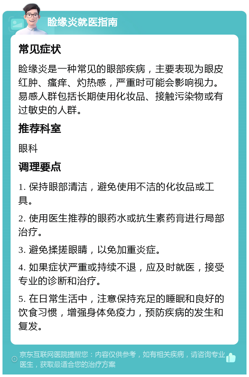 睑缘炎就医指南 常见症状 睑缘炎是一种常见的眼部疾病，主要表现为眼皮红肿、瘙痒、灼热感，严重时可能会影响视力。易感人群包括长期使用化妆品、接触污染物或有过敏史的人群。 推荐科室 眼科 调理要点 1. 保持眼部清洁，避免使用不洁的化妆品或工具。 2. 使用医生推荐的眼药水或抗生素药膏进行局部治疗。 3. 避免揉搓眼睛，以免加重炎症。 4. 如果症状严重或持续不退，应及时就医，接受专业的诊断和治疗。 5. 在日常生活中，注意保持充足的睡眠和良好的饮食习惯，增强身体免疫力，预防疾病的发生和复发。