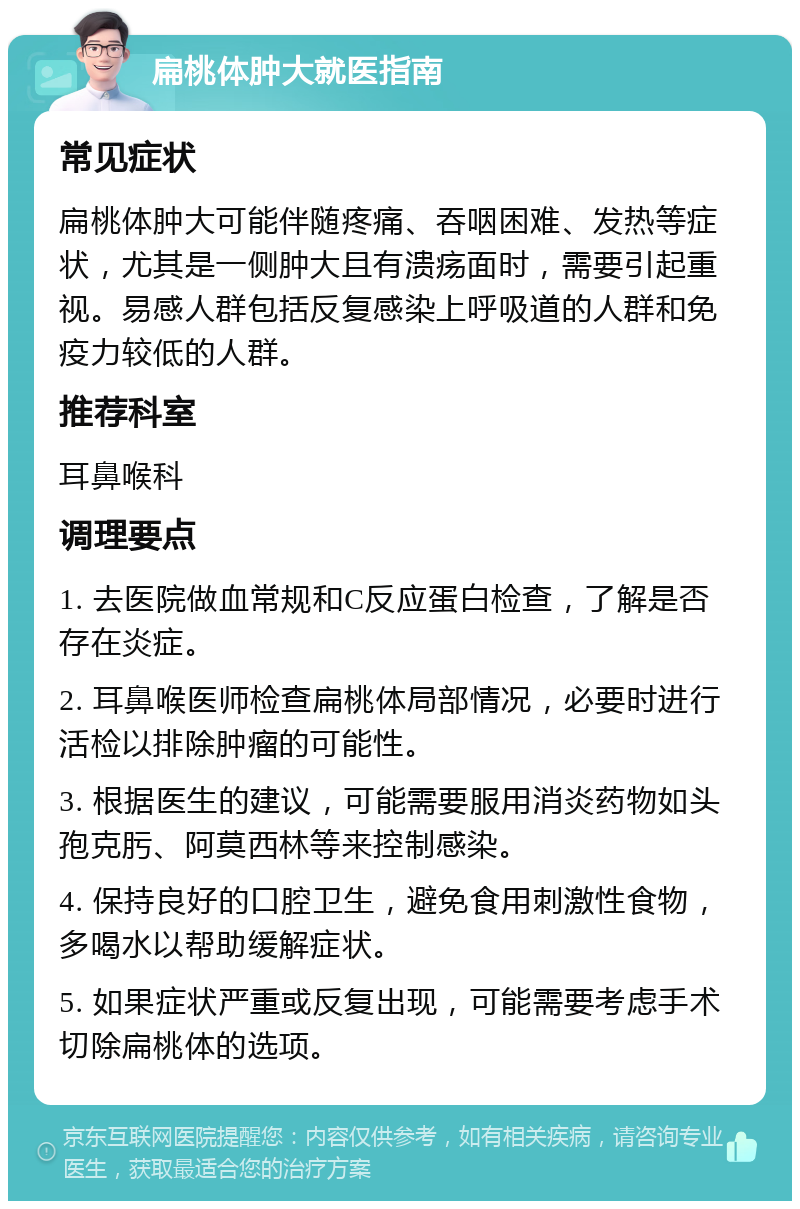 扁桃体肿大就医指南 常见症状 扁桃体肿大可能伴随疼痛、吞咽困难、发热等症状，尤其是一侧肿大且有溃疡面时，需要引起重视。易感人群包括反复感染上呼吸道的人群和免疫力较低的人群。 推荐科室 耳鼻喉科 调理要点 1. 去医院做血常规和C反应蛋白检查，了解是否存在炎症。 2. 耳鼻喉医师检查扁桃体局部情况，必要时进行活检以排除肿瘤的可能性。 3. 根据医生的建议，可能需要服用消炎药物如头孢克肟、阿莫西林等来控制感染。 4. 保持良好的口腔卫生，避免食用刺激性食物，多喝水以帮助缓解症状。 5. 如果症状严重或反复出现，可能需要考虑手术切除扁桃体的选项。