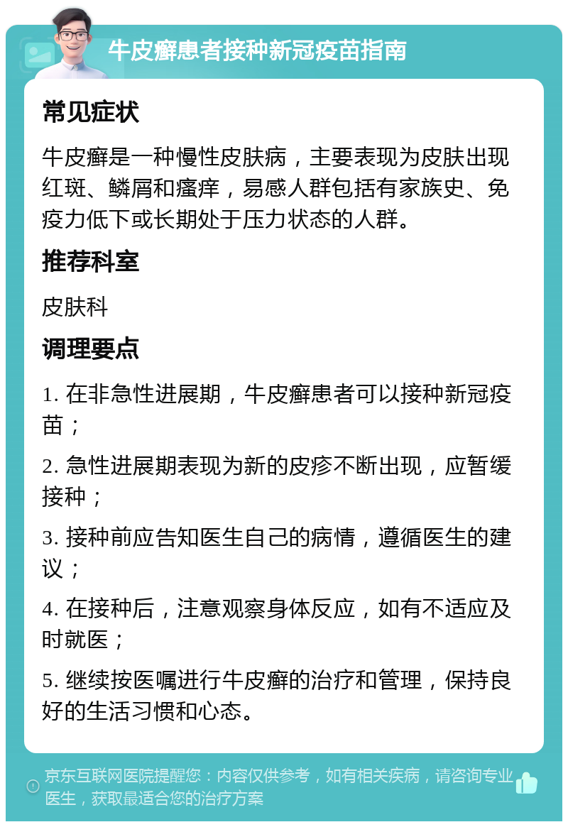 牛皮癣患者接种新冠疫苗指南 常见症状 牛皮癣是一种慢性皮肤病，主要表现为皮肤出现红斑、鳞屑和瘙痒，易感人群包括有家族史、免疫力低下或长期处于压力状态的人群。 推荐科室 皮肤科 调理要点 1. 在非急性进展期，牛皮癣患者可以接种新冠疫苗； 2. 急性进展期表现为新的皮疹不断出现，应暂缓接种； 3. 接种前应告知医生自己的病情，遵循医生的建议； 4. 在接种后，注意观察身体反应，如有不适应及时就医； 5. 继续按医嘱进行牛皮癣的治疗和管理，保持良好的生活习惯和心态。