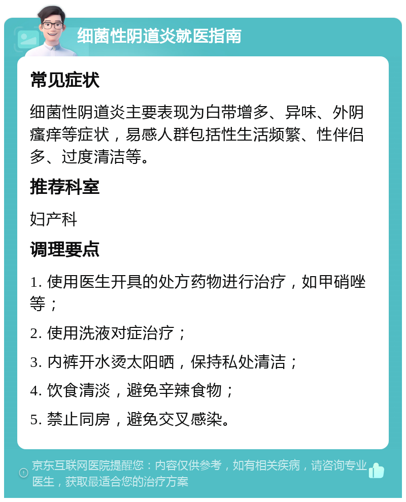 细菌性阴道炎就医指南 常见症状 细菌性阴道炎主要表现为白带增多、异味、外阴瘙痒等症状，易感人群包括性生活频繁、性伴侣多、过度清洁等。 推荐科室 妇产科 调理要点 1. 使用医生开具的处方药物进行治疗，如甲硝唑等； 2. 使用洗液对症治疗； 3. 内裤开水烫太阳晒，保持私处清洁； 4. 饮食清淡，避免辛辣食物； 5. 禁止同房，避免交叉感染。