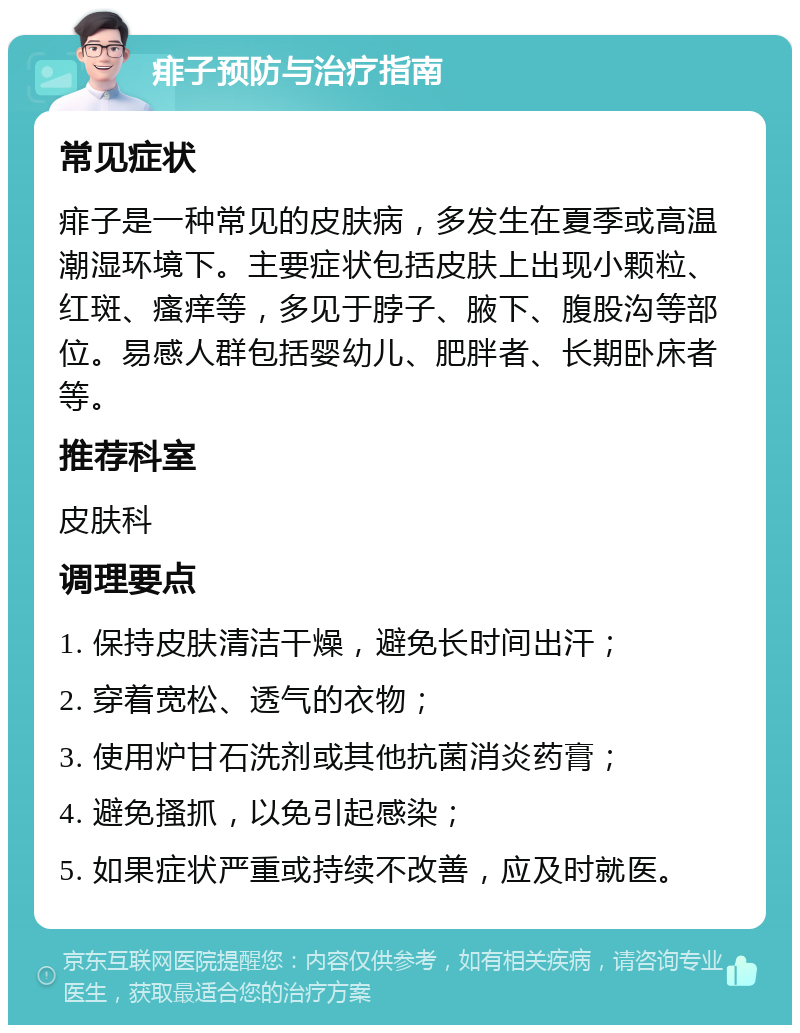 痱子预防与治疗指南 常见症状 痱子是一种常见的皮肤病，多发生在夏季或高温潮湿环境下。主要症状包括皮肤上出现小颗粒、红斑、瘙痒等，多见于脖子、腋下、腹股沟等部位。易感人群包括婴幼儿、肥胖者、长期卧床者等。 推荐科室 皮肤科 调理要点 1. 保持皮肤清洁干燥，避免长时间出汗； 2. 穿着宽松、透气的衣物； 3. 使用炉甘石洗剂或其他抗菌消炎药膏； 4. 避免搔抓，以免引起感染； 5. 如果症状严重或持续不改善，应及时就医。