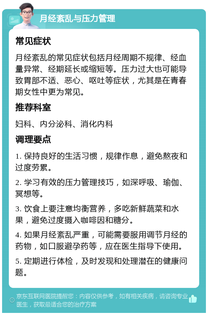 月经紊乱与压力管理 常见症状 月经紊乱的常见症状包括月经周期不规律、经血量异常、经期延长或缩短等。压力过大也可能导致胃部不适、恶心、呕吐等症状，尤其是在青春期女性中更为常见。 推荐科室 妇科、内分泌科、消化内科 调理要点 1. 保持良好的生活习惯，规律作息，避免熬夜和过度劳累。 2. 学习有效的压力管理技巧，如深呼吸、瑜伽、冥想等。 3. 饮食上要注意均衡营养，多吃新鲜蔬菜和水果，避免过度摄入咖啡因和糖分。 4. 如果月经紊乱严重，可能需要服用调节月经的药物，如口服避孕药等，应在医生指导下使用。 5. 定期进行体检，及时发现和处理潜在的健康问题。