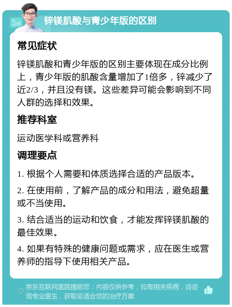 锌镁肌酸与青少年版的区别 常见症状 锌镁肌酸和青少年版的区别主要体现在成分比例上，青少年版的肌酸含量增加了1倍多，锌减少了近2/3，并且没有镁。这些差异可能会影响到不同人群的选择和效果。 推荐科室 运动医学科或营养科 调理要点 1. 根据个人需要和体质选择合适的产品版本。 2. 在使用前，了解产品的成分和用法，避免超量或不当使用。 3. 结合适当的运动和饮食，才能发挥锌镁肌酸的最佳效果。 4. 如果有特殊的健康问题或需求，应在医生或营养师的指导下使用相关产品。