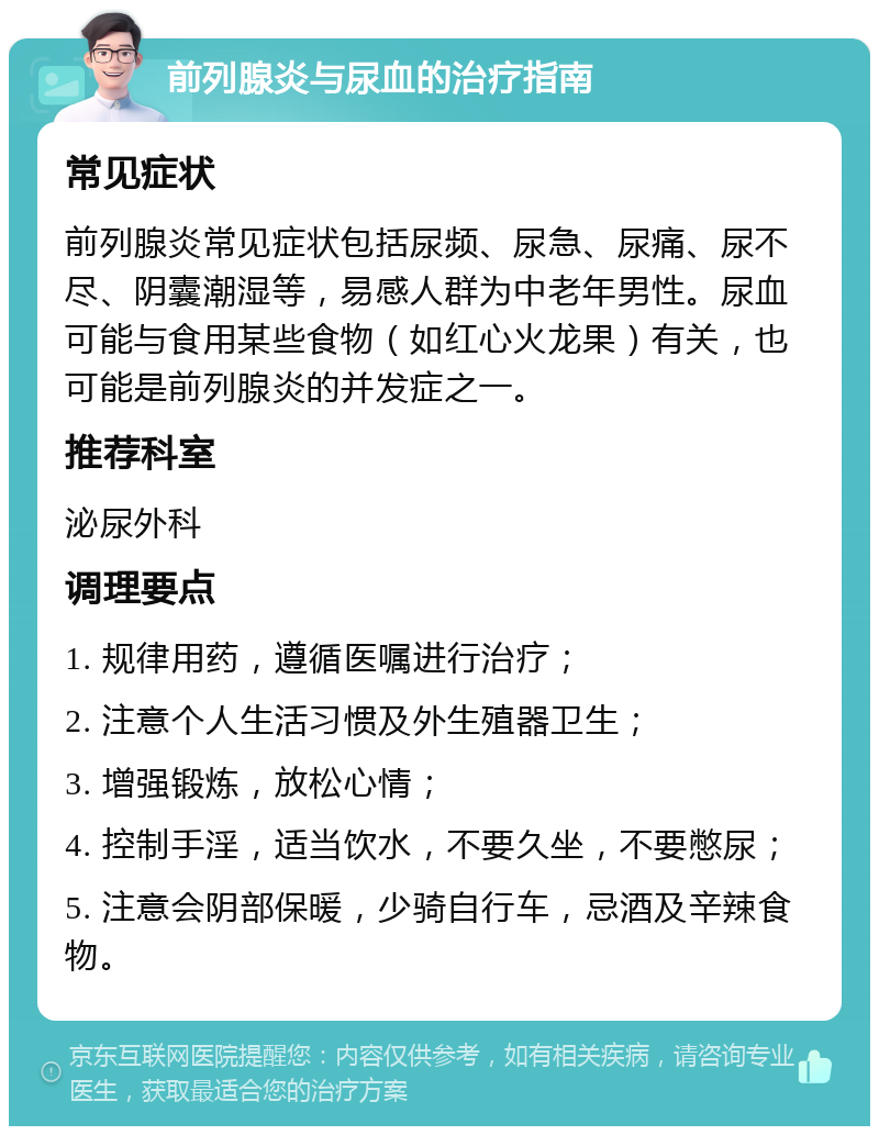 前列腺炎与尿血的治疗指南 常见症状 前列腺炎常见症状包括尿频、尿急、尿痛、尿不尽、阴囊潮湿等，易感人群为中老年男性。尿血可能与食用某些食物（如红心火龙果）有关，也可能是前列腺炎的并发症之一。 推荐科室 泌尿外科 调理要点 1. 规律用药，遵循医嘱进行治疗； 2. 注意个人生活习惯及外生殖器卫生； 3. 增强锻炼，放松心情； 4. 控制手淫，适当饮水，不要久坐，不要憋尿； 5. 注意会阴部保暖，少骑自行车，忌酒及辛辣食物。