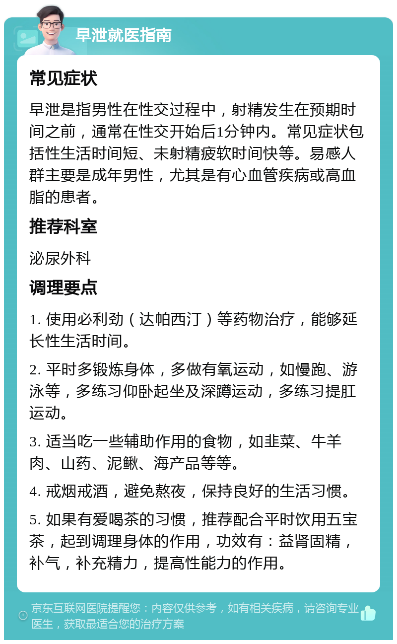 早泄就医指南 常见症状 早泄是指男性在性交过程中，射精发生在预期时间之前，通常在性交开始后1分钟内。常见症状包括性生活时间短、未射精疲软时间快等。易感人群主要是成年男性，尤其是有心血管疾病或高血脂的患者。 推荐科室 泌尿外科 调理要点 1. 使用必利劲（达帕西汀）等药物治疗，能够延长性生活时间。 2. 平时多锻炼身体，多做有氧运动，如慢跑、游泳等，多练习仰卧起坐及深蹲运动，多练习提肛运动。 3. 适当吃一些辅助作用的食物，如韭菜、牛羊肉、山药、泥鳅、海产品等等。 4. 戒烟戒酒，避免熬夜，保持良好的生活习惯。 5. 如果有爱喝茶的习惯，推荐配合平时饮用五宝茶，起到调理身体的作用，功效有：益肾固精，补气，补充精力，提高性能力的作用。