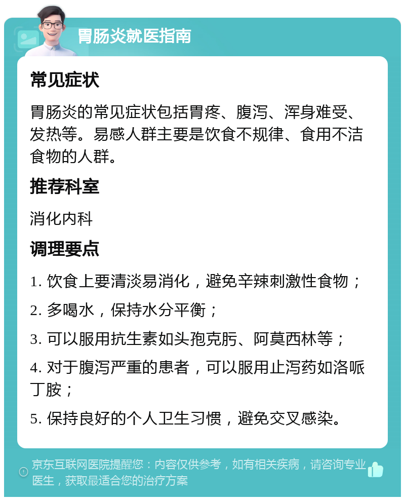 胃肠炎就医指南 常见症状 胃肠炎的常见症状包括胃疼、腹泻、浑身难受、发热等。易感人群主要是饮食不规律、食用不洁食物的人群。 推荐科室 消化内科 调理要点 1. 饮食上要清淡易消化，避免辛辣刺激性食物； 2. 多喝水，保持水分平衡； 3. 可以服用抗生素如头孢克肟、阿莫西林等； 4. 对于腹泻严重的患者，可以服用止泻药如洛哌丁胺； 5. 保持良好的个人卫生习惯，避免交叉感染。