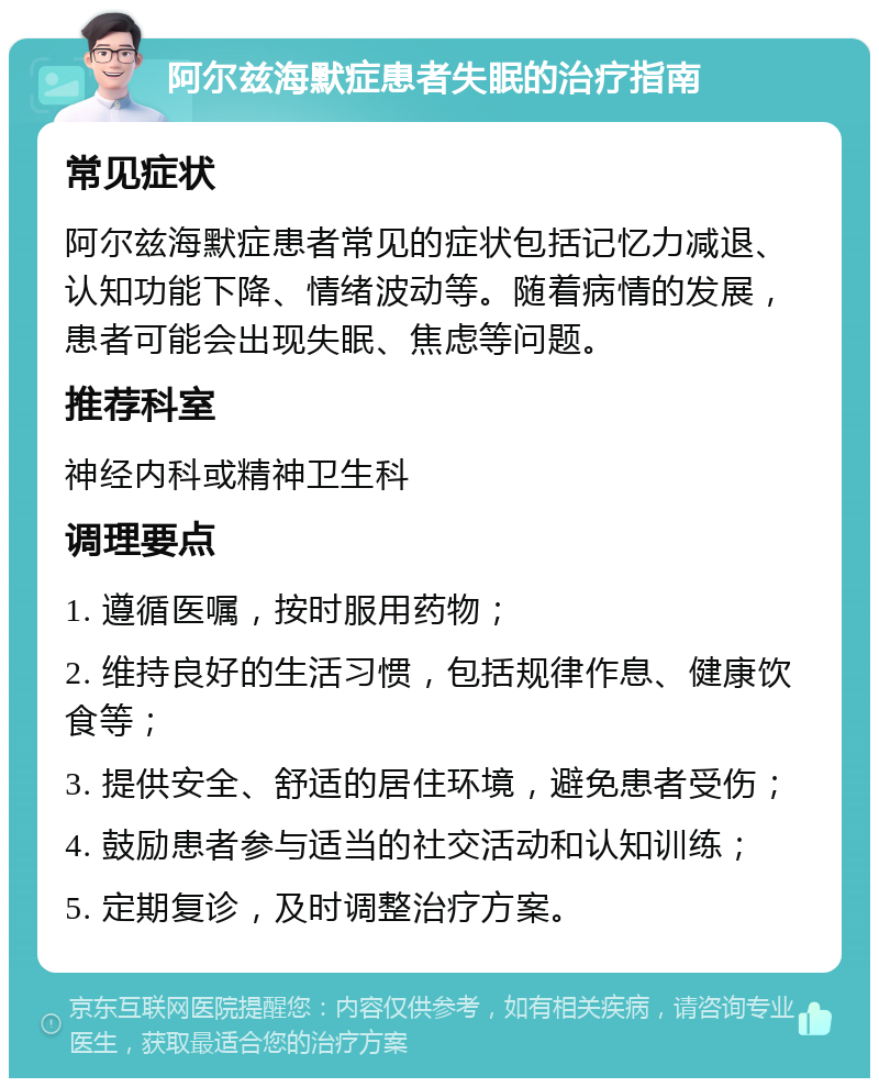 阿尔兹海默症患者失眠的治疗指南 常见症状 阿尔兹海默症患者常见的症状包括记忆力减退、认知功能下降、情绪波动等。随着病情的发展，患者可能会出现失眠、焦虑等问题。 推荐科室 神经内科或精神卫生科 调理要点 1. 遵循医嘱，按时服用药物； 2. 维持良好的生活习惯，包括规律作息、健康饮食等； 3. 提供安全、舒适的居住环境，避免患者受伤； 4. 鼓励患者参与适当的社交活动和认知训练； 5. 定期复诊，及时调整治疗方案。