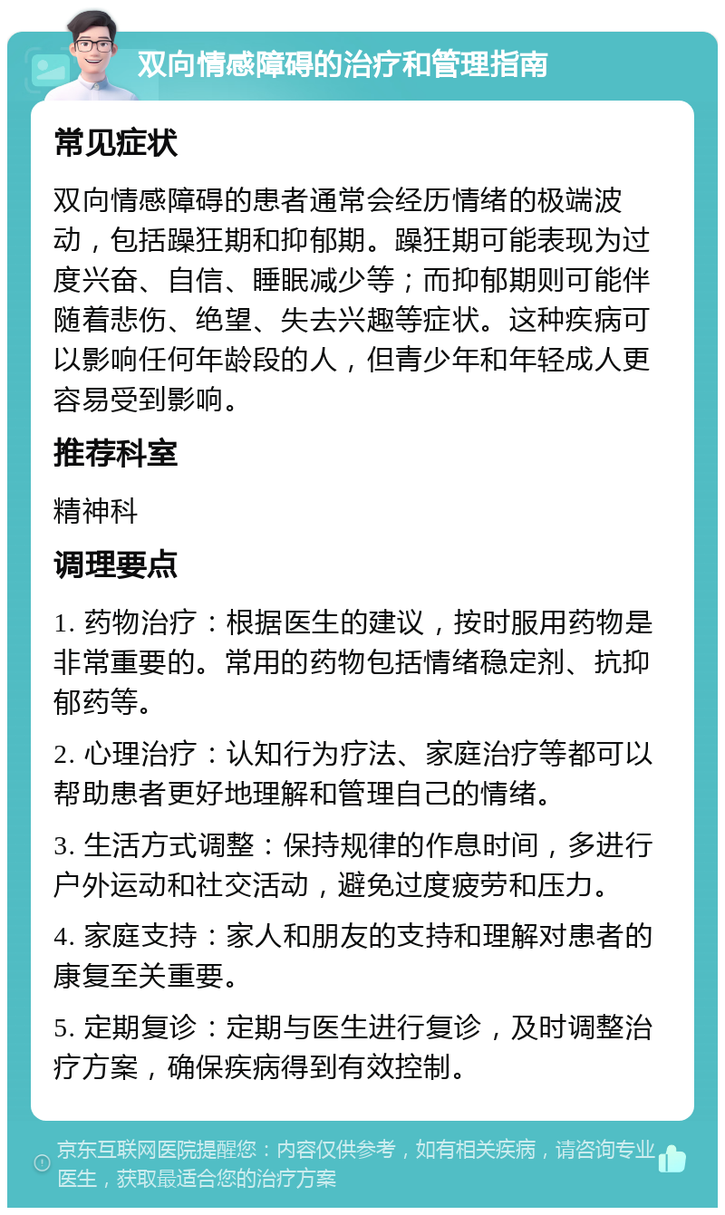 双向情感障碍的治疗和管理指南 常见症状 双向情感障碍的患者通常会经历情绪的极端波动，包括躁狂期和抑郁期。躁狂期可能表现为过度兴奋、自信、睡眠减少等；而抑郁期则可能伴随着悲伤、绝望、失去兴趣等症状。这种疾病可以影响任何年龄段的人，但青少年和年轻成人更容易受到影响。 推荐科室 精神科 调理要点 1. 药物治疗：根据医生的建议，按时服用药物是非常重要的。常用的药物包括情绪稳定剂、抗抑郁药等。 2. 心理治疗：认知行为疗法、家庭治疗等都可以帮助患者更好地理解和管理自己的情绪。 3. 生活方式调整：保持规律的作息时间，多进行户外运动和社交活动，避免过度疲劳和压力。 4. 家庭支持：家人和朋友的支持和理解对患者的康复至关重要。 5. 定期复诊：定期与医生进行复诊，及时调整治疗方案，确保疾病得到有效控制。