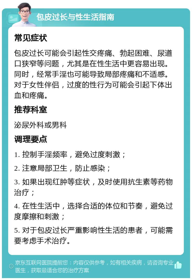 包皮过长与性生活指南 常见症状 包皮过长可能会引起性交疼痛、勃起困难、尿道口狭窄等问题，尤其是在性生活中更容易出现。同时，经常手淫也可能导致局部疼痛和不适感。对于女性伴侣，过度的性行为可能会引起下体出血和疼痛。 推荐科室 泌尿外科或男科 调理要点 1. 控制手淫频率，避免过度刺激； 2. 注意局部卫生，防止感染； 3. 如果出现红肿等症状，及时使用抗生素等药物治疗； 4. 在性生活中，选择合适的体位和节奏，避免过度摩擦和刺激； 5. 对于包皮过长严重影响性生活的患者，可能需要考虑手术治疗。