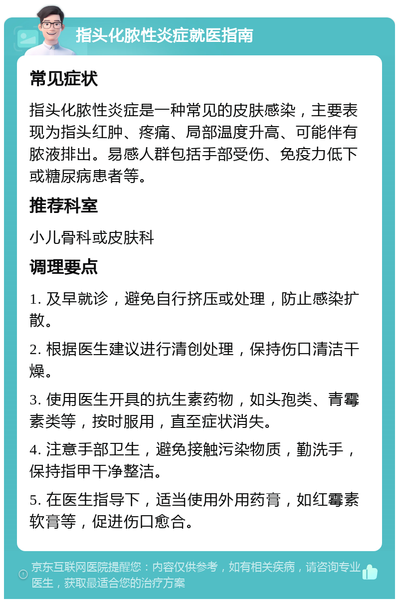 指头化脓性炎症就医指南 常见症状 指头化脓性炎症是一种常见的皮肤感染，主要表现为指头红肿、疼痛、局部温度升高、可能伴有脓液排出。易感人群包括手部受伤、免疫力低下或糖尿病患者等。 推荐科室 小儿骨科或皮肤科 调理要点 1. 及早就诊，避免自行挤压或处理，防止感染扩散。 2. 根据医生建议进行清创处理，保持伤口清洁干燥。 3. 使用医生开具的抗生素药物，如头孢类、青霉素类等，按时服用，直至症状消失。 4. 注意手部卫生，避免接触污染物质，勤洗手，保持指甲干净整洁。 5. 在医生指导下，适当使用外用药膏，如红霉素软膏等，促进伤口愈合。