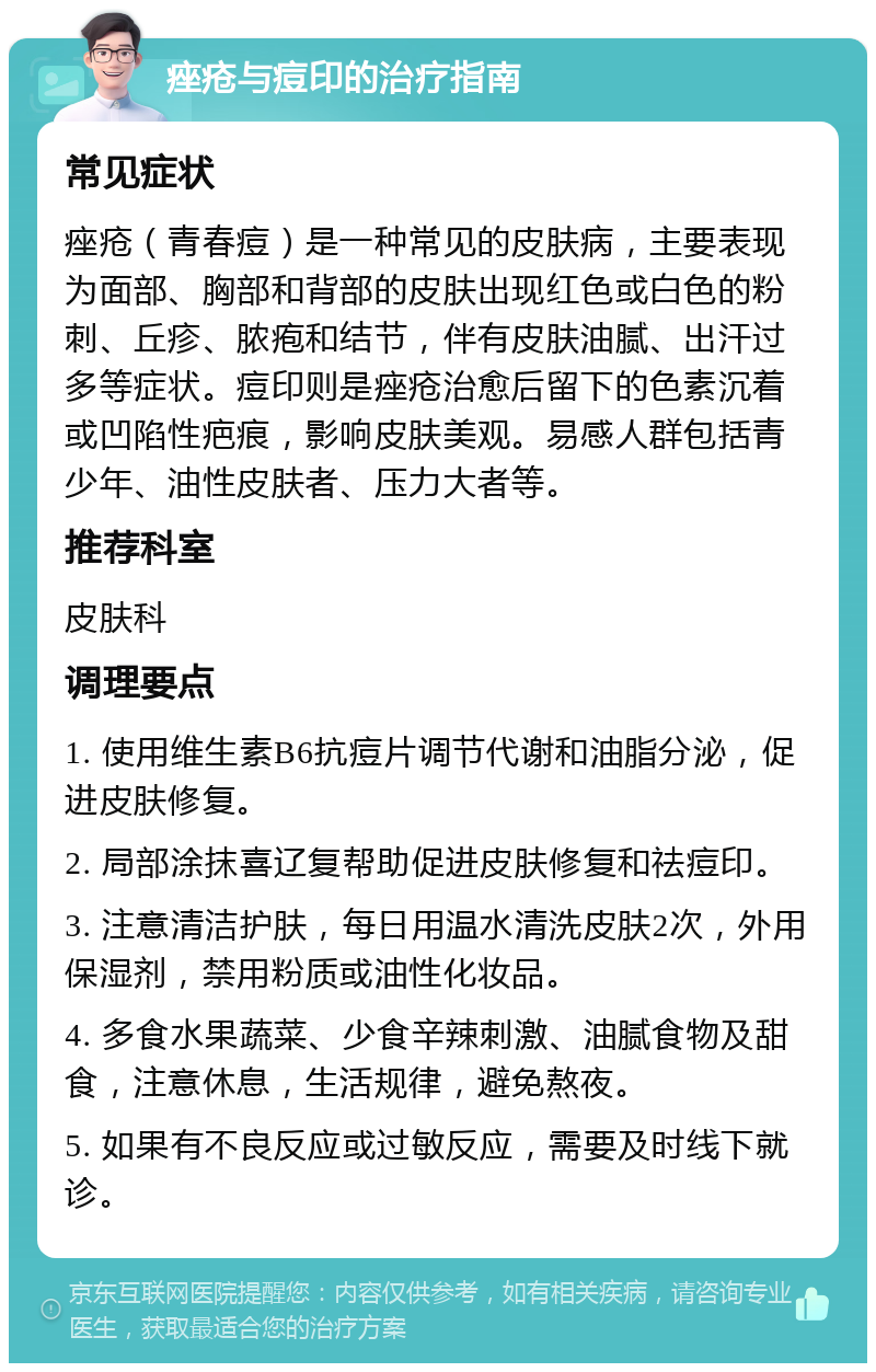 痤疮与痘印的治疗指南 常见症状 痤疮（青春痘）是一种常见的皮肤病，主要表现为面部、胸部和背部的皮肤出现红色或白色的粉刺、丘疹、脓疱和结节，伴有皮肤油腻、出汗过多等症状。痘印则是痤疮治愈后留下的色素沉着或凹陷性疤痕，影响皮肤美观。易感人群包括青少年、油性皮肤者、压力大者等。 推荐科室 皮肤科 调理要点 1. 使用维生素B6抗痘片调节代谢和油脂分泌，促进皮肤修复。 2. 局部涂抹喜辽复帮助促进皮肤修复和祛痘印。 3. 注意清洁护肤，每日用温水清洗皮肤2次，外用保湿剂，禁用粉质或油性化妆品。 4. 多食水果蔬菜、少食辛辣刺激、油腻食物及甜食，注意休息，生活规律，避免熬夜。 5. 如果有不良反应或过敏反应，需要及时线下就诊。