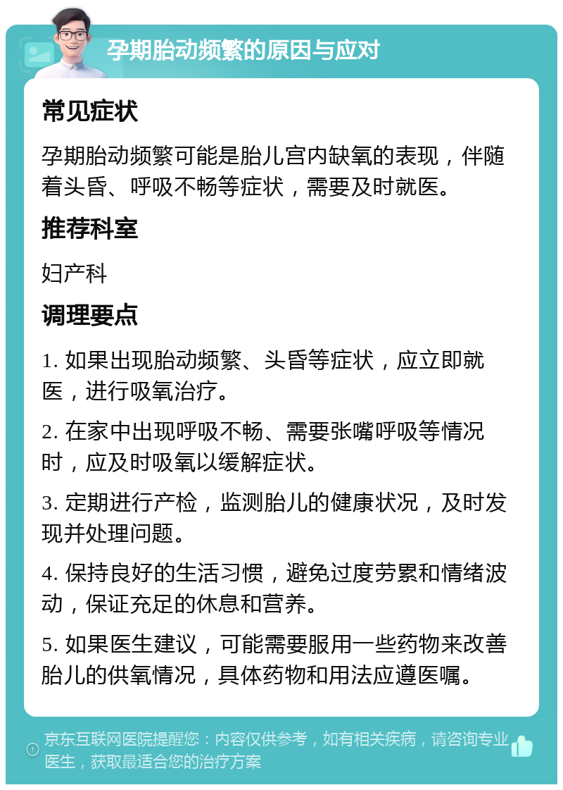 孕期胎动频繁的原因与应对 常见症状 孕期胎动频繁可能是胎儿宫内缺氧的表现，伴随着头昏、呼吸不畅等症状，需要及时就医。 推荐科室 妇产科 调理要点 1. 如果出现胎动频繁、头昏等症状，应立即就医，进行吸氧治疗。 2. 在家中出现呼吸不畅、需要张嘴呼吸等情况时，应及时吸氧以缓解症状。 3. 定期进行产检，监测胎儿的健康状况，及时发现并处理问题。 4. 保持良好的生活习惯，避免过度劳累和情绪波动，保证充足的休息和营养。 5. 如果医生建议，可能需要服用一些药物来改善胎儿的供氧情况，具体药物和用法应遵医嘱。