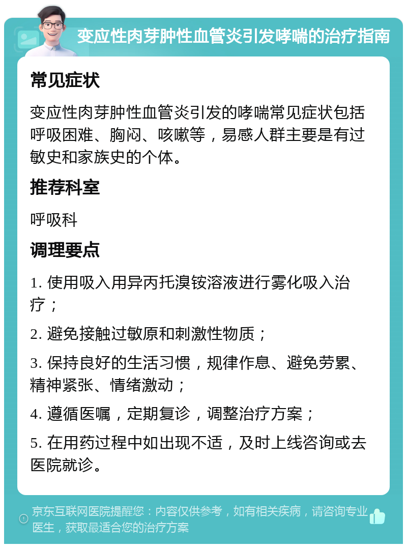 变应性肉芽肿性血管炎引发哮喘的治疗指南 常见症状 变应性肉芽肿性血管炎引发的哮喘常见症状包括呼吸困难、胸闷、咳嗽等，易感人群主要是有过敏史和家族史的个体。 推荐科室 呼吸科 调理要点 1. 使用吸入用异丙托溴铵溶液进行雾化吸入治疗； 2. 避免接触过敏原和刺激性物质； 3. 保持良好的生活习惯，规律作息、避免劳累、精神紧张、情绪激动； 4. 遵循医嘱，定期复诊，调整治疗方案； 5. 在用药过程中如出现不适，及时上线咨询或去医院就诊。