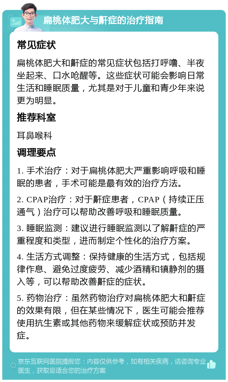 扁桃体肥大与鼾症的治疗指南 常见症状 扁桃体肥大和鼾症的常见症状包括打呼噜、半夜坐起来、口水呛醒等。这些症状可能会影响日常生活和睡眠质量，尤其是对于儿童和青少年来说更为明显。 推荐科室 耳鼻喉科 调理要点 1. 手术治疗：对于扁桃体肥大严重影响呼吸和睡眠的患者，手术可能是最有效的治疗方法。 2. CPAP治疗：对于鼾症患者，CPAP（持续正压通气）治疗可以帮助改善呼吸和睡眠质量。 3. 睡眠监测：建议进行睡眠监测以了解鼾症的严重程度和类型，进而制定个性化的治疗方案。 4. 生活方式调整：保持健康的生活方式，包括规律作息、避免过度疲劳、减少酒精和镇静剂的摄入等，可以帮助改善鼾症的症状。 5. 药物治疗：虽然药物治疗对扁桃体肥大和鼾症的效果有限，但在某些情况下，医生可能会推荐使用抗生素或其他药物来缓解症状或预防并发症。