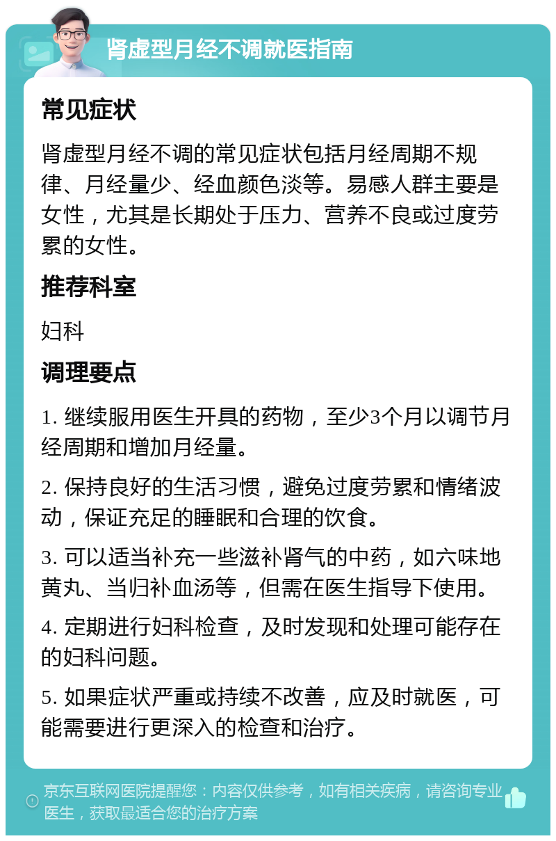 肾虚型月经不调就医指南 常见症状 肾虚型月经不调的常见症状包括月经周期不规律、月经量少、经血颜色淡等。易感人群主要是女性，尤其是长期处于压力、营养不良或过度劳累的女性。 推荐科室 妇科 调理要点 1. 继续服用医生开具的药物，至少3个月以调节月经周期和增加月经量。 2. 保持良好的生活习惯，避免过度劳累和情绪波动，保证充足的睡眠和合理的饮食。 3. 可以适当补充一些滋补肾气的中药，如六味地黄丸、当归补血汤等，但需在医生指导下使用。 4. 定期进行妇科检查，及时发现和处理可能存在的妇科问题。 5. 如果症状严重或持续不改善，应及时就医，可能需要进行更深入的检查和治疗。