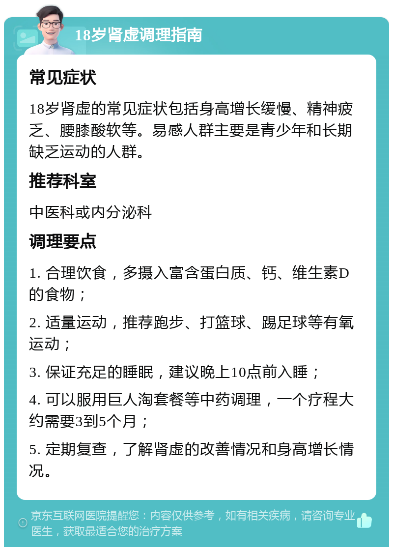 18岁肾虚调理指南 常见症状 18岁肾虚的常见症状包括身高增长缓慢、精神疲乏、腰膝酸软等。易感人群主要是青少年和长期缺乏运动的人群。 推荐科室 中医科或内分泌科 调理要点 1. 合理饮食，多摄入富含蛋白质、钙、维生素D的食物； 2. 适量运动，推荐跑步、打篮球、踢足球等有氧运动； 3. 保证充足的睡眠，建议晚上10点前入睡； 4. 可以服用巨人淘套餐等中药调理，一个疗程大约需要3到5个月； 5. 定期复查，了解肾虚的改善情况和身高增长情况。