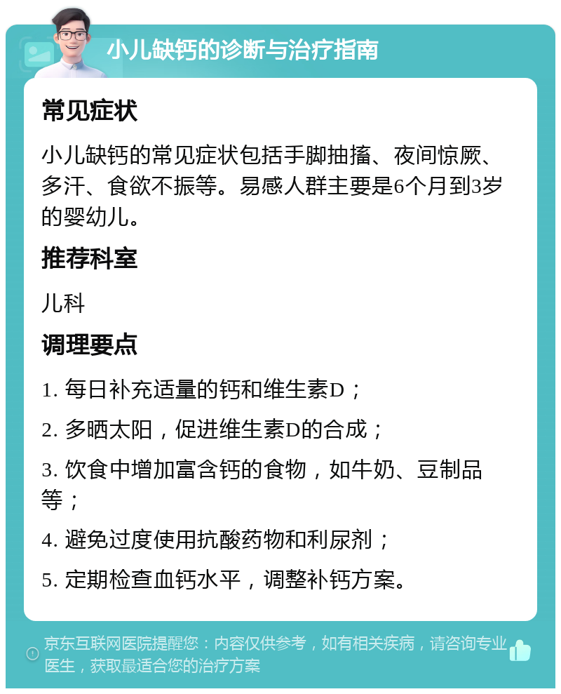 小儿缺钙的诊断与治疗指南 常见症状 小儿缺钙的常见症状包括手脚抽搐、夜间惊厥、多汗、食欲不振等。易感人群主要是6个月到3岁的婴幼儿。 推荐科室 儿科 调理要点 1. 每日补充适量的钙和维生素D； 2. 多晒太阳，促进维生素D的合成； 3. 饮食中增加富含钙的食物，如牛奶、豆制品等； 4. 避免过度使用抗酸药物和利尿剂； 5. 定期检查血钙水平，调整补钙方案。