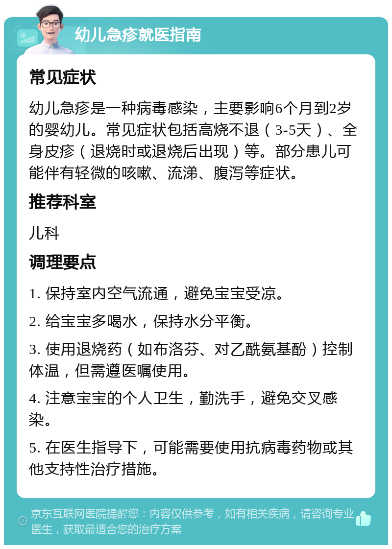 幼儿急疹就医指南 常见症状 幼儿急疹是一种病毒感染，主要影响6个月到2岁的婴幼儿。常见症状包括高烧不退（3-5天）、全身皮疹（退烧时或退烧后出现）等。部分患儿可能伴有轻微的咳嗽、流涕、腹泻等症状。 推荐科室 儿科 调理要点 1. 保持室内空气流通，避免宝宝受凉。 2. 给宝宝多喝水，保持水分平衡。 3. 使用退烧药（如布洛芬、对乙酰氨基酚）控制体温，但需遵医嘱使用。 4. 注意宝宝的个人卫生，勤洗手，避免交叉感染。 5. 在医生指导下，可能需要使用抗病毒药物或其他支持性治疗措施。