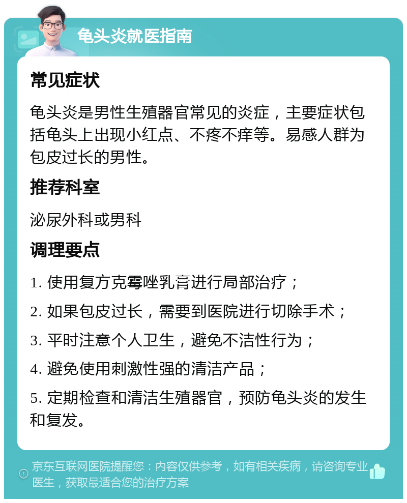 龟头炎就医指南 常见症状 龟头炎是男性生殖器官常见的炎症，主要症状包括龟头上出现小红点、不疼不痒等。易感人群为包皮过长的男性。 推荐科室 泌尿外科或男科 调理要点 1. 使用复方克霉唑乳膏进行局部治疗； 2. 如果包皮过长，需要到医院进行切除手术； 3. 平时注意个人卫生，避免不洁性行为； 4. 避免使用刺激性强的清洁产品； 5. 定期检查和清洁生殖器官，预防龟头炎的发生和复发。