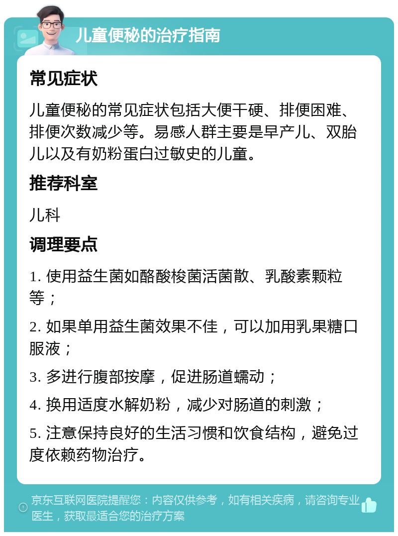 儿童便秘的治疗指南 常见症状 儿童便秘的常见症状包括大便干硬、排便困难、排便次数减少等。易感人群主要是早产儿、双胎儿以及有奶粉蛋白过敏史的儿童。 推荐科室 儿科 调理要点 1. 使用益生菌如酪酸梭菌活菌散、乳酸素颗粒等； 2. 如果单用益生菌效果不佳，可以加用乳果糖口服液； 3. 多进行腹部按摩，促进肠道蠕动； 4. 换用适度水解奶粉，减少对肠道的刺激； 5. 注意保持良好的生活习惯和饮食结构，避免过度依赖药物治疗。