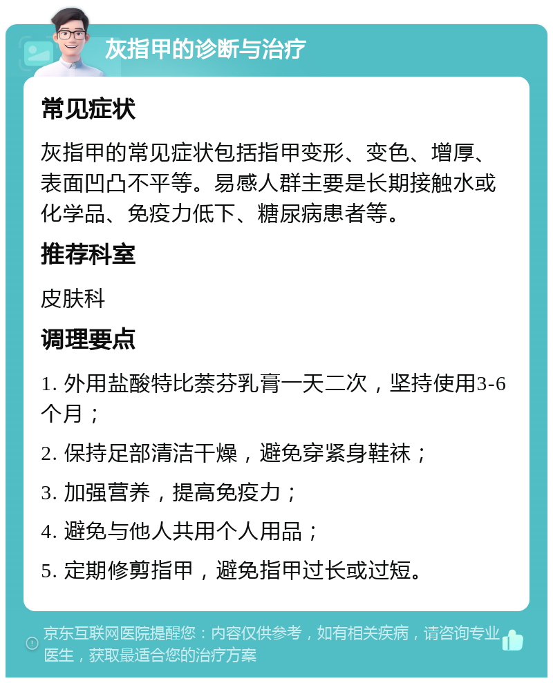 灰指甲的诊断与治疗 常见症状 灰指甲的常见症状包括指甲变形、变色、增厚、表面凹凸不平等。易感人群主要是长期接触水或化学品、免疫力低下、糖尿病患者等。 推荐科室 皮肤科 调理要点 1. 外用盐酸特比萘芬乳膏一天二次，坚持使用3-6个月； 2. 保持足部清洁干燥，避免穿紧身鞋袜； 3. 加强营养，提高免疫力； 4. 避免与他人共用个人用品； 5. 定期修剪指甲，避免指甲过长或过短。