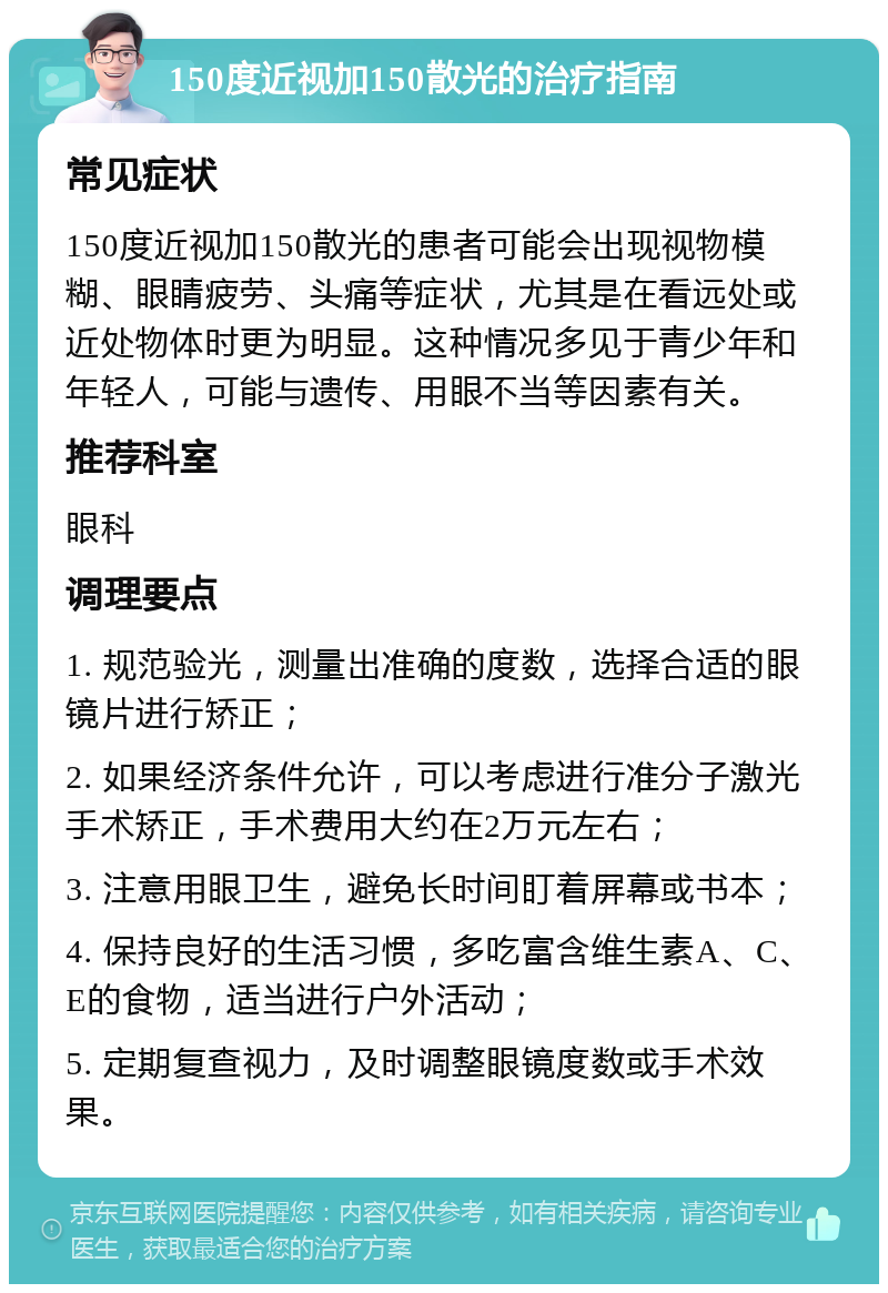 150度近视加150散光的治疗指南 常见症状 150度近视加150散光的患者可能会出现视物模糊、眼睛疲劳、头痛等症状，尤其是在看远处或近处物体时更为明显。这种情况多见于青少年和年轻人，可能与遗传、用眼不当等因素有关。 推荐科室 眼科 调理要点 1. 规范验光，测量出准确的度数，选择合适的眼镜片进行矫正； 2. 如果经济条件允许，可以考虑进行准分子激光手术矫正，手术费用大约在2万元左右； 3. 注意用眼卫生，避免长时间盯着屏幕或书本； 4. 保持良好的生活习惯，多吃富含维生素A、C、E的食物，适当进行户外活动； 5. 定期复查视力，及时调整眼镜度数或手术效果。