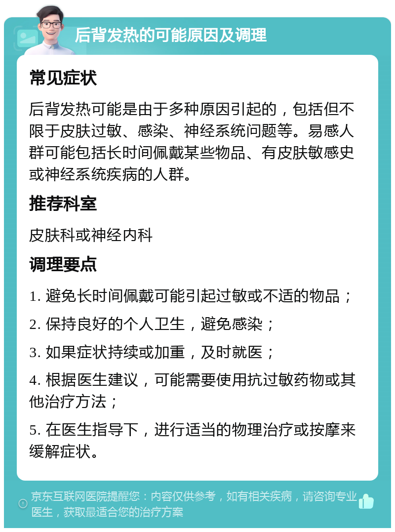 后背发热的可能原因及调理 常见症状 后背发热可能是由于多种原因引起的，包括但不限于皮肤过敏、感染、神经系统问题等。易感人群可能包括长时间佩戴某些物品、有皮肤敏感史或神经系统疾病的人群。 推荐科室 皮肤科或神经内科 调理要点 1. 避免长时间佩戴可能引起过敏或不适的物品； 2. 保持良好的个人卫生，避免感染； 3. 如果症状持续或加重，及时就医； 4. 根据医生建议，可能需要使用抗过敏药物或其他治疗方法； 5. 在医生指导下，进行适当的物理治疗或按摩来缓解症状。