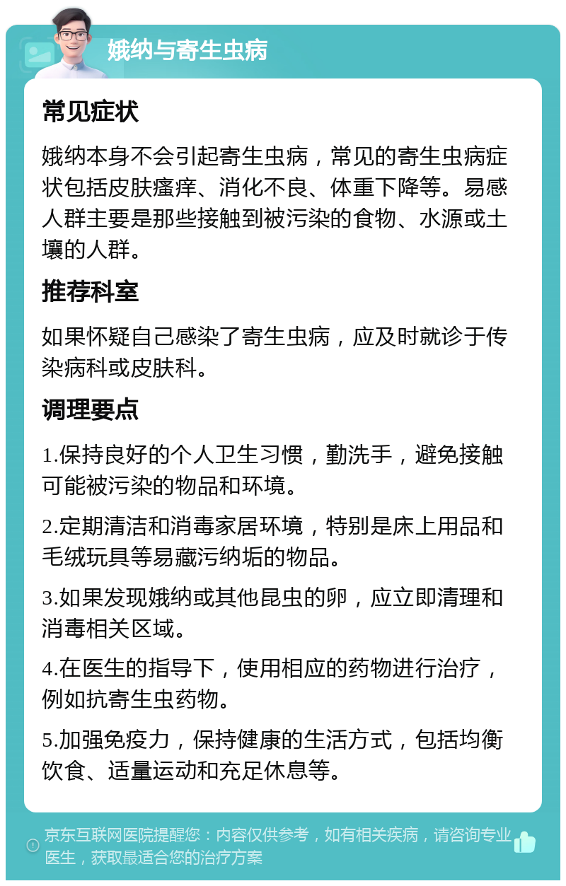 娥纳与寄生虫病 常见症状 娥纳本身不会引起寄生虫病，常见的寄生虫病症状包括皮肤瘙痒、消化不良、体重下降等。易感人群主要是那些接触到被污染的食物、水源或土壤的人群。 推荐科室 如果怀疑自己感染了寄生虫病，应及时就诊于传染病科或皮肤科。 调理要点 1.保持良好的个人卫生习惯，勤洗手，避免接触可能被污染的物品和环境。 2.定期清洁和消毒家居环境，特别是床上用品和毛绒玩具等易藏污纳垢的物品。 3.如果发现娥纳或其他昆虫的卵，应立即清理和消毒相关区域。 4.在医生的指导下，使用相应的药物进行治疗，例如抗寄生虫药物。 5.加强免疫力，保持健康的生活方式，包括均衡饮食、适量运动和充足休息等。