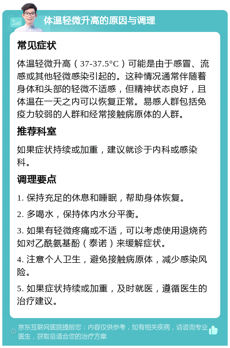 体温轻微升高的原因与调理 常见症状 体温轻微升高（37-37.5°C）可能是由于感冒、流感或其他轻微感染引起的。这种情况通常伴随着身体和头部的轻微不适感，但精神状态良好，且体温在一天之内可以恢复正常。易感人群包括免疫力较弱的人群和经常接触病原体的人群。 推荐科室 如果症状持续或加重，建议就诊于内科或感染科。 调理要点 1. 保持充足的休息和睡眠，帮助身体恢复。 2. 多喝水，保持体内水分平衡。 3. 如果有轻微疼痛或不适，可以考虑使用退烧药如对乙酰氨基酚（泰诺）来缓解症状。 4. 注意个人卫生，避免接触病原体，减少感染风险。 5. 如果症状持续或加重，及时就医，遵循医生的治疗建议。