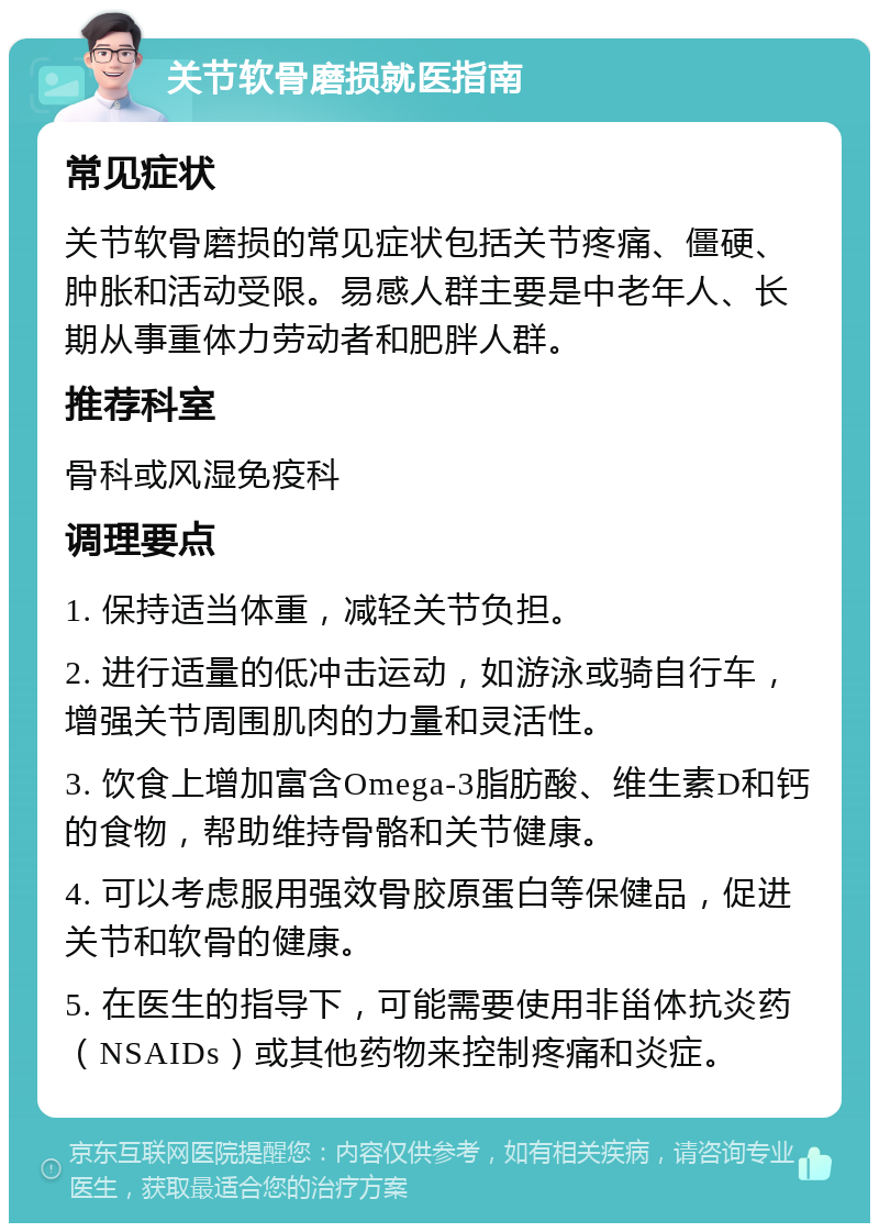 关节软骨磨损就医指南 常见症状 关节软骨磨损的常见症状包括关节疼痛、僵硬、肿胀和活动受限。易感人群主要是中老年人、长期从事重体力劳动者和肥胖人群。 推荐科室 骨科或风湿免疫科 调理要点 1. 保持适当体重，减轻关节负担。 2. 进行适量的低冲击运动，如游泳或骑自行车，增强关节周围肌肉的力量和灵活性。 3. 饮食上增加富含Omega-3脂肪酸、维生素D和钙的食物，帮助维持骨骼和关节健康。 4. 可以考虑服用强效骨胶原蛋白等保健品，促进关节和软骨的健康。 5. 在医生的指导下，可能需要使用非甾体抗炎药（NSAIDs）或其他药物来控制疼痛和炎症。