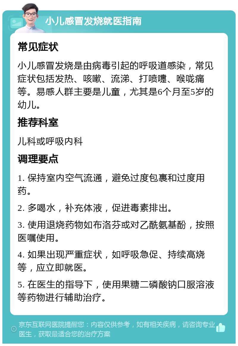 小儿感冒发烧就医指南 常见症状 小儿感冒发烧是由病毒引起的呼吸道感染，常见症状包括发热、咳嗽、流涕、打喷嚏、喉咙痛等。易感人群主要是儿童，尤其是6个月至5岁的幼儿。 推荐科室 儿科或呼吸内科 调理要点 1. 保持室内空气流通，避免过度包裹和过度用药。 2. 多喝水，补充体液，促进毒素排出。 3. 使用退烧药物如布洛芬或对乙酰氨基酚，按照医嘱使用。 4. 如果出现严重症状，如呼吸急促、持续高烧等，应立即就医。 5. 在医生的指导下，使用果糖二磷酸钠口服溶液等药物进行辅助治疗。