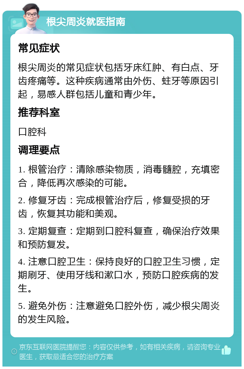 根尖周炎就医指南 常见症状 根尖周炎的常见症状包括牙床红肿、有白点、牙齿疼痛等。这种疾病通常由外伤、蛀牙等原因引起，易感人群包括儿童和青少年。 推荐科室 口腔科 调理要点 1. 根管治疗：清除感染物质，消毒髓腔，充填密合，降低再次感染的可能。 2. 修复牙齿：完成根管治疗后，修复受损的牙齿，恢复其功能和美观。 3. 定期复查：定期到口腔科复查，确保治疗效果和预防复发。 4. 注意口腔卫生：保持良好的口腔卫生习惯，定期刷牙、使用牙线和漱口水，预防口腔疾病的发生。 5. 避免外伤：注意避免口腔外伤，减少根尖周炎的发生风险。