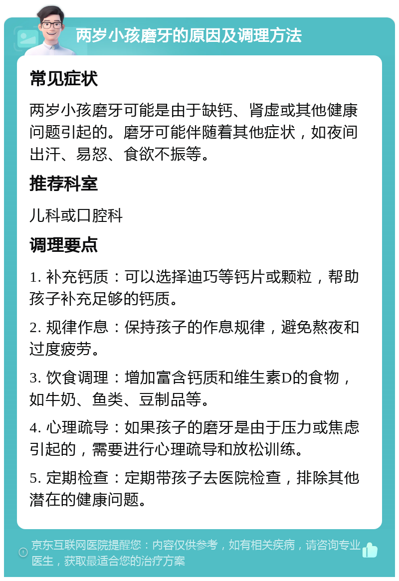 两岁小孩磨牙的原因及调理方法 常见症状 两岁小孩磨牙可能是由于缺钙、肾虚或其他健康问题引起的。磨牙可能伴随着其他症状，如夜间出汗、易怒、食欲不振等。 推荐科室 儿科或口腔科 调理要点 1. 补充钙质：可以选择迪巧等钙片或颗粒，帮助孩子补充足够的钙质。 2. 规律作息：保持孩子的作息规律，避免熬夜和过度疲劳。 3. 饮食调理：增加富含钙质和维生素D的食物，如牛奶、鱼类、豆制品等。 4. 心理疏导：如果孩子的磨牙是由于压力或焦虑引起的，需要进行心理疏导和放松训练。 5. 定期检查：定期带孩子去医院检查，排除其他潜在的健康问题。