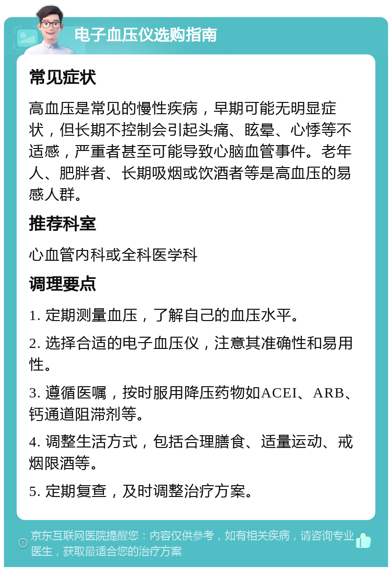 电子血压仪选购指南 常见症状 高血压是常见的慢性疾病，早期可能无明显症状，但长期不控制会引起头痛、眩晕、心悸等不适感，严重者甚至可能导致心脑血管事件。老年人、肥胖者、长期吸烟或饮酒者等是高血压的易感人群。 推荐科室 心血管内科或全科医学科 调理要点 1. 定期测量血压，了解自己的血压水平。 2. 选择合适的电子血压仪，注意其准确性和易用性。 3. 遵循医嘱，按时服用降压药物如ACEI、ARB、钙通道阻滞剂等。 4. 调整生活方式，包括合理膳食、适量运动、戒烟限酒等。 5. 定期复查，及时调整治疗方案。