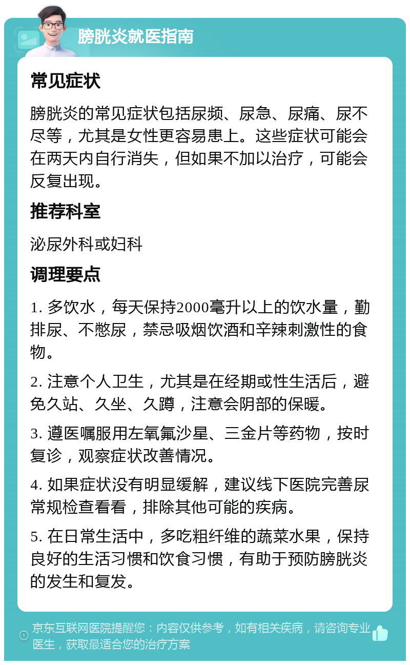 膀胱炎就医指南 常见症状 膀胱炎的常见症状包括尿频、尿急、尿痛、尿不尽等，尤其是女性更容易患上。这些症状可能会在两天内自行消失，但如果不加以治疗，可能会反复出现。 推荐科室 泌尿外科或妇科 调理要点 1. 多饮水，每天保持2000毫升以上的饮水量，勤排尿、不憋尿，禁忌吸烟饮酒和辛辣刺激性的食物。 2. 注意个人卫生，尤其是在经期或性生活后，避免久站、久坐、久蹲，注意会阴部的保暖。 3. 遵医嘱服用左氧氟沙星、三金片等药物，按时复诊，观察症状改善情况。 4. 如果症状没有明显缓解，建议线下医院完善尿常规检查看看，排除其他可能的疾病。 5. 在日常生活中，多吃粗纤维的蔬菜水果，保持良好的生活习惯和饮食习惯，有助于预防膀胱炎的发生和复发。