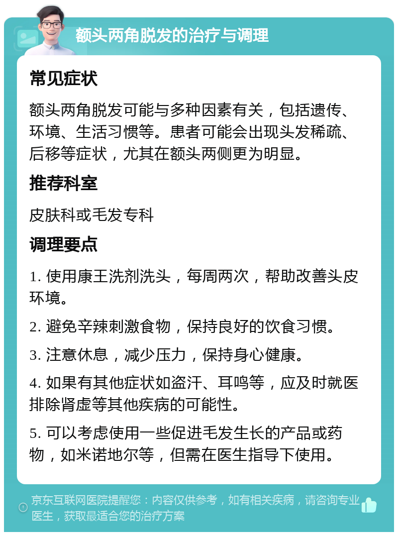 额头两角脱发的治疗与调理 常见症状 额头两角脱发可能与多种因素有关，包括遗传、环境、生活习惯等。患者可能会出现头发稀疏、后移等症状，尤其在额头两侧更为明显。 推荐科室 皮肤科或毛发专科 调理要点 1. 使用康王洗剂洗头，每周两次，帮助改善头皮环境。 2. 避免辛辣刺激食物，保持良好的饮食习惯。 3. 注意休息，减少压力，保持身心健康。 4. 如果有其他症状如盗汗、耳鸣等，应及时就医排除肾虚等其他疾病的可能性。 5. 可以考虑使用一些促进毛发生长的产品或药物，如米诺地尔等，但需在医生指导下使用。