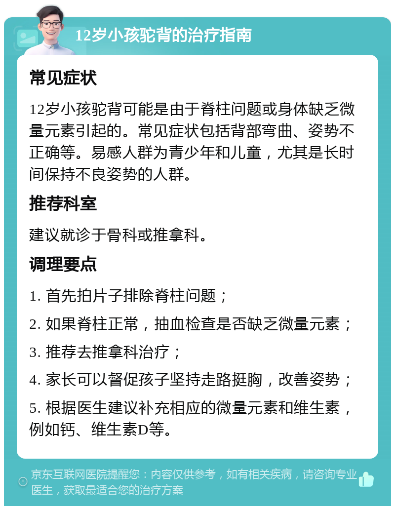 12岁小孩驼背的治疗指南 常见症状 12岁小孩驼背可能是由于脊柱问题或身体缺乏微量元素引起的。常见症状包括背部弯曲、姿势不正确等。易感人群为青少年和儿童，尤其是长时间保持不良姿势的人群。 推荐科室 建议就诊于骨科或推拿科。 调理要点 1. 首先拍片子排除脊柱问题； 2. 如果脊柱正常，抽血检查是否缺乏微量元素； 3. 推荐去推拿科治疗； 4. 家长可以督促孩子坚持走路挺胸，改善姿势； 5. 根据医生建议补充相应的微量元素和维生素，例如钙、维生素D等。