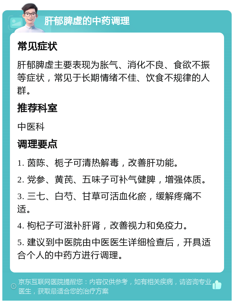 肝郁脾虚的中药调理 常见症状 肝郁脾虚主要表现为胀气、消化不良、食欲不振等症状，常见于长期情绪不佳、饮食不规律的人群。 推荐科室 中医科 调理要点 1. 茵陈、栀子可清热解毒，改善肝功能。 2. 党参、黄芪、五味子可补气健脾，增强体质。 3. 三七、白芍、甘草可活血化瘀，缓解疼痛不适。 4. 枸杞子可滋补肝肾，改善视力和免疫力。 5. 建议到中医院由中医医生详细检查后，开具适合个人的中药方进行调理。