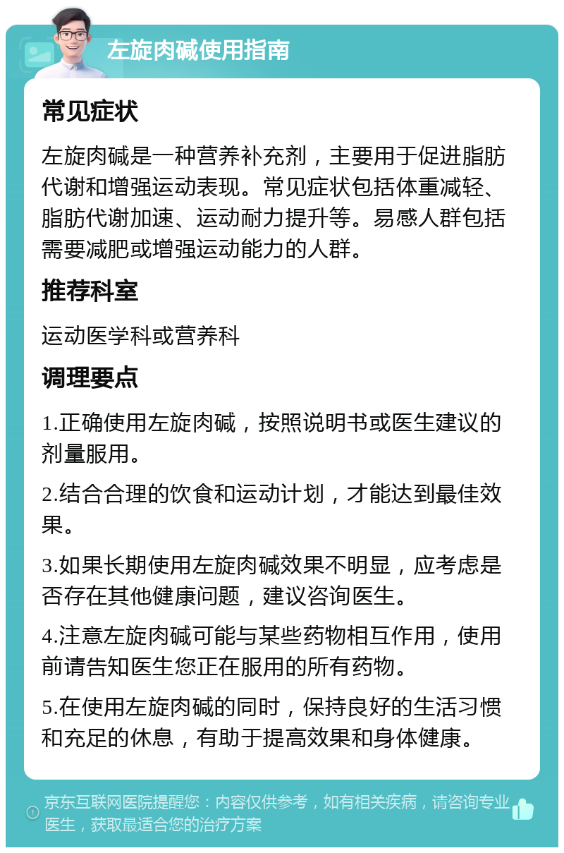 左旋肉碱使用指南 常见症状 左旋肉碱是一种营养补充剂，主要用于促进脂肪代谢和增强运动表现。常见症状包括体重减轻、脂肪代谢加速、运动耐力提升等。易感人群包括需要减肥或增强运动能力的人群。 推荐科室 运动医学科或营养科 调理要点 1.正确使用左旋肉碱，按照说明书或医生建议的剂量服用。 2.结合合理的饮食和运动计划，才能达到最佳效果。 3.如果长期使用左旋肉碱效果不明显，应考虑是否存在其他健康问题，建议咨询医生。 4.注意左旋肉碱可能与某些药物相互作用，使用前请告知医生您正在服用的所有药物。 5.在使用左旋肉碱的同时，保持良好的生活习惯和充足的休息，有助于提高效果和身体健康。